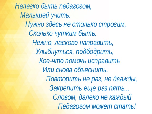 Нелегко быть педагогом,  Малышей учить.  Нужно здесь не столько строгим,  Сколько чутким быть.  Нежно, ласково направить,  Улыбнуться, подбодрить,  Кое-что помочь исправить  Или снова объяснить.  Повторить не раз, не дважды,  Закрепить еще раз пять...  Словом, далеко не каждый  Педагогом может стать!