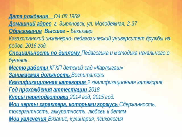 Дата рождения О4.08.1969  Домашний адрес  г. Зыряновск, ул. Молодежная, 2-37  Образование Высшее – Бакалавр.  Казахстанский инженерно- педагогический университет дружбы народов. 2016 год.  Специальность по диплому Педагогика и методика начального обучения. Место работы КГКП детский сад «Карлыгаш»  Занимаемая должность Воспитатель  Квалификационная категория 2 квалификационная категория  Год прохождения аттестации 2018  Курсы переподготовки 2014 год, 2015 год.  Мои черты характера, которыми горжусь Сдержанность, толерантность, аккуратность, любовь к детям  Мои увлечения Вязание, кулинария, психология