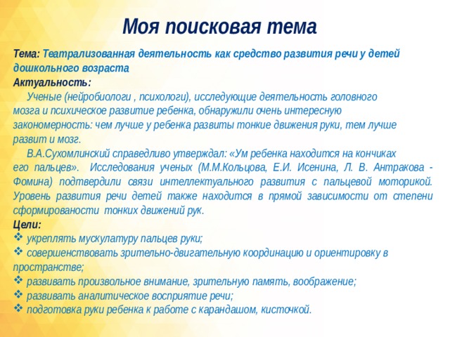 Моя поисковая тема Тема: Театрализованная деятельность как средство развития речи у детей дошкольного возраста Актуальность:  Ученые (нейробиологи , психологи), исследующие деятельность головного мозга и психическое развитие ребенка, обнаружили очень интересную закономерность: чем лучше у ребенка развиты тонкие движения руки, тем лучше развит и мозг.  В.А.Сухомлинский справедливо утверждал: «Ум ребенка находится на кончиках его пальцев». Исследования ученых (М.М.Кольцова, Е.И. Исенина, Л. В. Антракова - Фомина) подтвердили связи интеллектуального развития с пальцевой моторикой. Уровень развития речи детей также находится в прямой зависимости от степени сформированости тонких движений рук. Цели:  укреплять мускулатуру пальцев руки;  совершенствовать зрительно-двигательную координацию и ориентировку в пространстве;