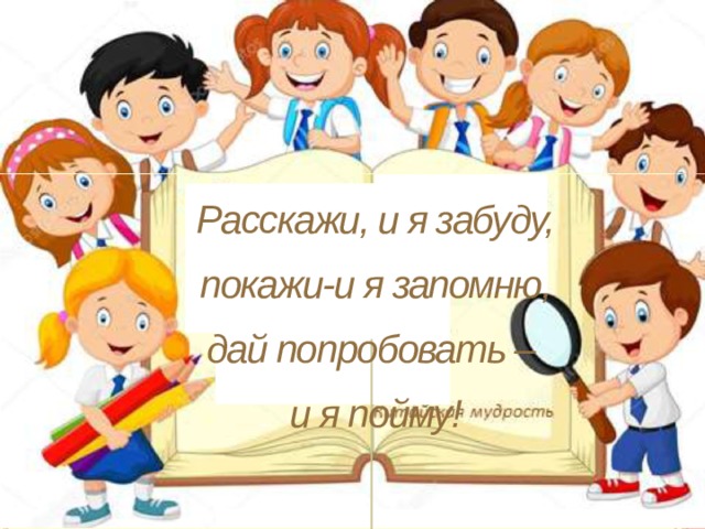 Расскажи, и я забуду, покажи-и я запомню, дай попробовать – и я пойму!