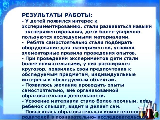 РЕЗУЛЬТАТЫ РАБОТЫ:  - У детей появился интерес к экспериментированию, стали развиваться навыки экспериментирования, дети более уверенно пользуются исследуемыми материалами.  - Ребята самостоятельно стали подбирать оборудование для экспериментов, усвоили элементарные правила проведения опытов.  - При проведении экспериментов дети стали более внимательными, у них расширился кругозор, появились свои предпочтения к обследуемым предметам, индивидуальные интересы к обследуемым объектам.  - Появилось желание проводить опыты самостоятельно, вне организованной образовательной деятельности.  - Усвоение материала стало более прочным, ведь ребенок слышит, видит и делает сам.  - Повысилась образовательная компетентность родителей в познавательно- исследовательской работе с дошкольниками.