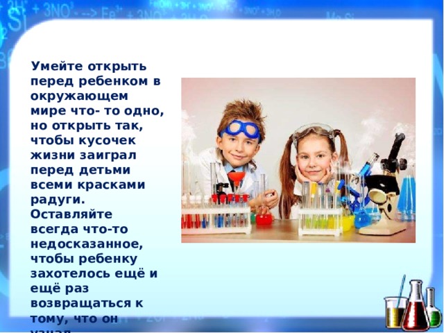 У м ейте  открыть  перед ребен к ом  в ок р уж а ющем  мире  чт о - то  одно,  но  отк р ыть  т а к, чтобы  кусочек  жи з ни з а играл  перед  детьми всеми  к р аска м и  рад у ги. Оставляйте  всегда  ч т о - то не д оска за нное,  чтобы ребен к у  з а хотелось  ещё и  ещё р аз  возвраща ть ся к т ому,  что  он  узн а л. В . С у хом л инский