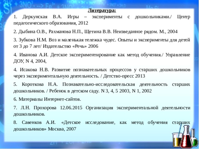 Литература: 1. Деркунская В.А. Игры – эксперименты с дошкольниками./ Центр педагогического образования, 2012 2. Дыбина О.В., Рахманова Н.П., Щетина В.В. Неизведанное рядом. М., 2004 3. Зубкова Н.М. Воз и маленькая тележка чудес. Опыты и эксперименты для детей от 3 до 7 лет/ Издательство «Речь» 2006 4. Иванова А.И. Детское экспериментирование как метод обучения./ Управление ДОУ, N 4, 2004, 4. Исакова Н.В. Развитие познавательных процессов у старших дошкольников через экспериментальную деятельность. / Детство-пресс 2013 5. Короткова Н.А. Познавательно-исследовательская деятельность старших дошкольников. / Ребенок в детском саду. N 3, 4, 5 2003, N 1, 2002 6. Материалы Интернет-сайтов. 7. Л.Н. Прохорова 12.06.2015 Организация экспериментальной деятельности дошкольников. 8. Савенков А.И.  «Детское исследование, как метод обучения старших дошкольников» Москва, 2007  