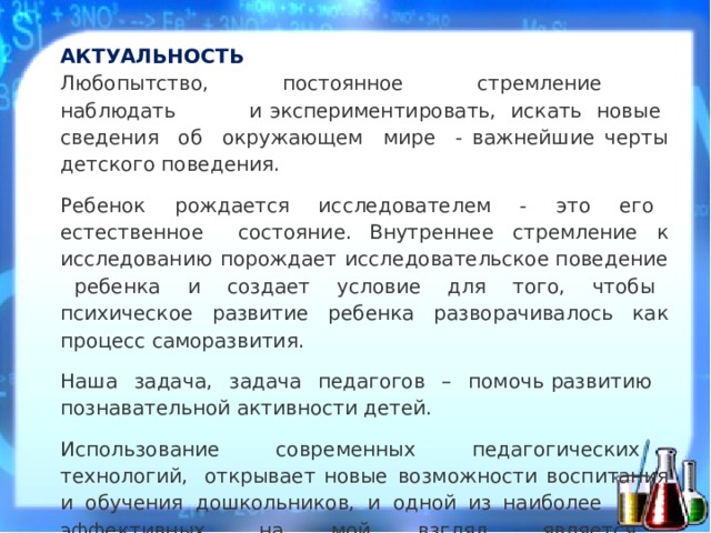 АКТ У АЛЬН О СТЬ: АКТУАЛЬНОСТЬ  Любоп ы тств о ,  пос т о я н н ое  стр е мле н ие  н аблюдать  и эксперименти р о в ат ь ,  ис к ать  новые  све д ен и я  о б  ок р у ж а ю щ ем  ми р е  - ва ж н е йш и е  черты  дет с кого  повед е н и я . Ребенок  р о ж д ается  ис с лед о вател е м  -  э т о  е г о  есте с тв е н н ое  сост о я н и е . В н утреннее  стр е мле н ие  к  ис с ледован и ю  по ро жд а ет  и с сл е до в ате л ьское поведен и е  р е бен к а  и  с о з д ает  у с ловие  для  т ого,  ч т о б ы  психиче с к о е развит и е  ребенка  разво р ачива л ось  ка к пр о це с с  само р азвит и я . На ш а  з а дач а ,  за д ача  пед а гогов  –  помочь развитию   познавате л ьн ой  акт и вности  дете й . Использо в ан и е  совр е мен н ы х  пед а гог и ческ и х  технол о гий, открывает новые  в о з м о ж ности  в о сп и тан и я  и  обучен и я  д о ш к ольник о в,  и  одн о й  из на и более  эффект и в н ы х,  н а  мой  взгл я д,  является  - т ехнол о гия д е т с к ого  э к с п ер и мен т ировани я .