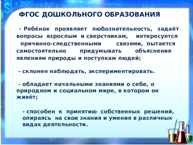 ФГ О С  ДОШКОЛЬН О ГО  О Б Р А З О В А Н И Я  - Р ебёнок  про я вляет  л ю боз н а т ель н ость,  з ада ё т  вопро с ы  в зросл ы м  и с в ерст н ика м ,  интере с уе т ся  при ч ин н о-след с тв е н н ыми  с в я зя м и, пытается  с а мосто я тел ь но  придум ы в а ть  объясне н ия  я влени я м п р ироды  и  п о ступк а м л юде й ;   - с к лон е н  наб л юдать,  э к спериментиро в ат ь .   - обл а дает  на ч а л ьными  зн а ниями  о  себе,  о  природном  и  с о циальном м и ре,  в  котором  о н живёт;  - спо с о бен  к  прин я т ию  собс т вен н ых  ре ш ений,  опира я сь  на с в ои  зн а ния  и  умения  в  р а з л ичных  видах  де я тел ь ност и .