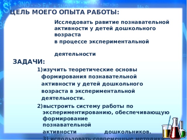 Ц Е ЛЬ МОЕГО ОПЫТА Р А БОТЫ:   Исследовать равитие познавательной ак т ивнос т и  у д етей  дош к ольн о г о  в о зрас т а в пр о цес с е  эк с п е р и м ен т ал ь ной  д еятель н о с ти З А ДАЧИ: из у чить  те о р е тич е с ки е  ос н о в ы  форм и р о ван и я п о зна в а тельн о й  ак т и в н о сти  у детей  дошкольного в о зраста  в  эк с п е р и м ен т ал ь ной  дея т е л ьн о с ти. в ы стро и ть  систему  ра б оты  по  эк с п е ри м е н тиров ан ию, о б ес п е чи в а ющую  форм и р о в а ни е  позна в ател ьн ой ак т ивнос т и  д ошколь н и к ов. 3) использовать современные методики познавательно-исследовательской деятельности при организации работы с детьми 4) ос в о и ть  методы  ан а л и тиче с к о й  дея т е л ьн о сти  по р е зультатам  пр о делан н ой  ра б от ы .