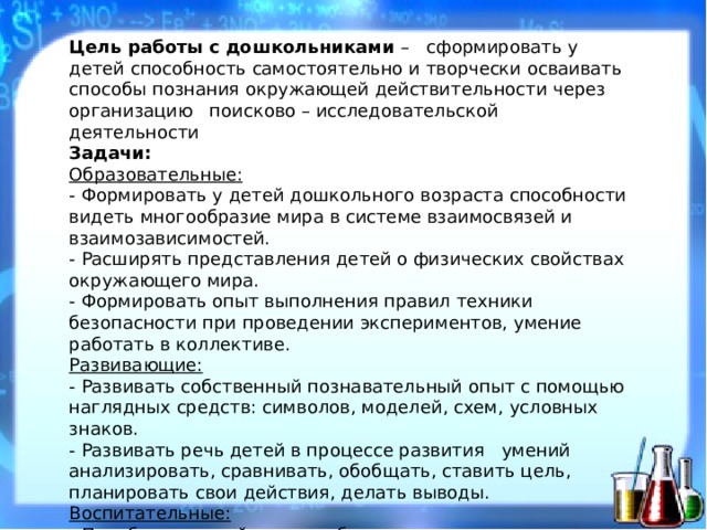 Цель работы с дошкольниками – сформировать у детей способность самостоятельно и творчески осваивать способы познания окружающей действительности через организацию поисково – исследовательской деятельности Задачи: Образовательные: - Формировать у детей дошкольного возраста способности видеть многообразие мира в системе взаимосвязей и взаимозависимостей. - Расширять представления детей о физических свойствах окружающего мира. - Формировать опыт выполнения правил техники безопасности при проведении экспериментов, умение работать в коллективе. Развивающие: - Развивать собственный познавательный опыт с помощью наглядных средств: символов, моделей, схем, условных знаков. - Развивать речь детей в процессе развития умений анализировать, сравнивать, обобщать, ставить цель, планировать свои действия, делать выводы. Воспитательные: - Приобщать детей к многообразию и красоте окружающего мира, воспитывать экологическую культуру поведения.