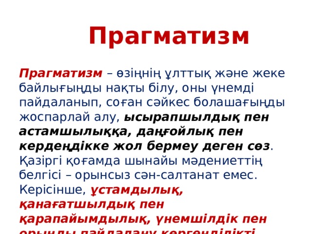 Прагматизм Прагматизм – өзіңнің ұлттық және жеке байлығыңды нақты білу, оны үнемді пайдаланып, соған сәйкес болашағыңды жоспарлай алу, ысырапшылдық пен астамшылыққа, даңғойлық пен кердеңдікке жол бермеу деген сөз . Қазіргі қоғамда шынайы мәдениеттің белгісі – орынсыз сән-салтанат емес. Керісінше, ұстамдылық, қанағатшылдық пен қарапайымдылық, үнемшілдік пен орынды пайдалану көргенділікті көрсетеді.