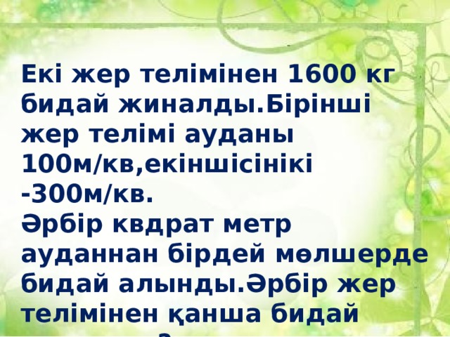 Екі жер телімінен 1600 кг бидай жиналды.Бірінші жер телімі ауданы 100м/кв,екіншісінікі -300м/кв. Әрбір квдрат метр ауданнан бірдей мөлшерде бидай алынды.Әрбір жер телімінен қанша бидай жиналды?