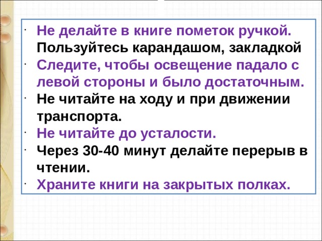 Не делайте в книге пометок ручкой. Пользуйтесь карандашом, закладкой Следите, чтобы освещение падало с левой стороны и было достаточным. Не читайте на ходу и при движении транспорта. Не читайте до усталости. Через 30-40 минут делайте перерыв в чтении. Храните книги на закрытых полках.