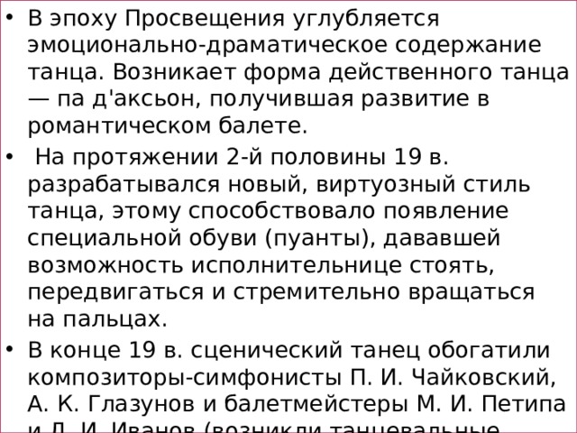 В эпоху Просвещения углубляется эмоционально-драматическое содержание танца. Возникает форма действенного танца — па д'аксьон, получившая развитие в романтическом балете.  На протяжении 2-й половины 19 в. разрабатывался новый, виртуозный стиль танца, этому способствовало появление специальной обуви (пуанты), дававшей возможность исполнительнице стоять, передвигаться и стремительно вращаться на пальцах. В конце 19 в. сценический танец обогатили композиторы-симфонисты П. И. Чайковский, А. К. Глазунов и балетмейстеры М. И. Петипа и Л. И. Иванов (возникли танцевальные лейтмотив, согласованность танцев солистов и кордебалета).