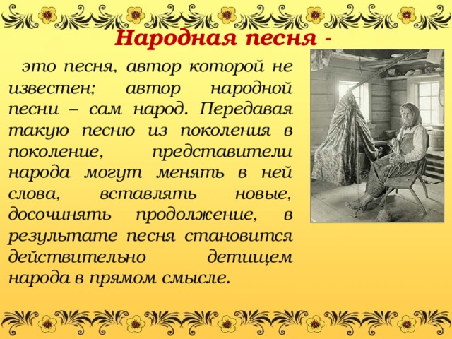 Народная песня -    это песня, автор которой не известен; автор народной песни – сам народ. Передавая такую песню из поколения в поколение, представители народа могут менять в ней слова, вставлять новые, досочинять продолжение, в результате песня становится действительно детищем народа в прямом смысле.