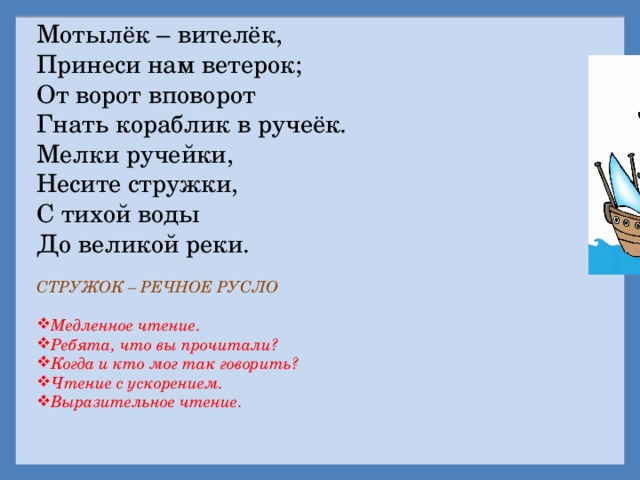 Мотылёк – вителёк, Принеси нам ветерок; От ворот вповорот Гнать кораблик в ручеёк. Мелки ручейки, Несите стружки, С тихой воды До великой реки. СТРУЖОК – РЕЧНОЕ РУСЛО