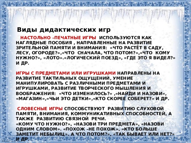 Виды дидактических игр  Настольно –печатные игры используются как наглядные пособия , направленные на развитие зрительной памяти и внимания: «Что растёт в саду, лесу, огороде?»,«Что сначала, что потом?»,«Что кому нужно?», «Лото».«Логический поезд», «Где это я видел?» и др.   Игры с предметами или игрушками направлены на развитие тактильных ощущений, умение манипулировать с различными предметами и игрушками, развитие творческого мышления и воображения: «Что изменилось?» ,«Найди и назови», «Магазин»,«Чьи это детки»,«Кто скорее соберет?» и др.   Словесные игры способствуют развитию слуховой памяти, внимания, коммуникативных способностей, а также развитию связной речи.  «Кому что нужно?», «Назови три предмета», «Назови одним словом». «Похож –не похож», »Кто больше заметит небылиц». А что потом?», «Так бывает или нет?» и др.