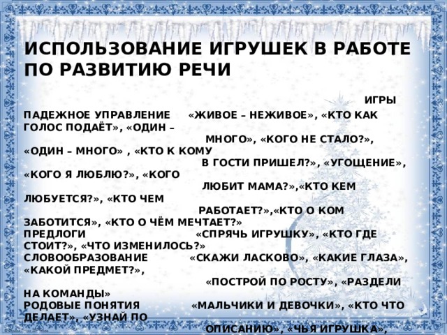 Использование игрушек в работе по развитию речи   Игры  Падежное управление «Живое – неживое», «Кто как голос подаёт», «Один –  много», «Кого не стало?», «Один – много» , «Кто к кому  в гости пришел?», «Угощение», «Кого я люблю?», «Кого  любит мама?»,«Кто кем любуется?», «Кто чем  работает?»,«Кто о ком заботится», «Кто о чём мечтает?»  Предлоги «Спрячь игрушку», «Кто где стоит?», «Что изменилось?»  Словообразование «Скажи ласково», «Какие глаза», «Какой предмет?»,  «Построй по росту», «Раздели на команды»  Родовые понятия «Мальчики и девочки», «Кто что делает», «Узнай по  описанию», «Чья игрушка», «Мой, моя, моё»  (соревнование)  Лексика «Классификация», «Четвёртый лишний»  Связная речь «Чудесный мешочек», «Магазин», «Что игрушка  расскажет о себе»