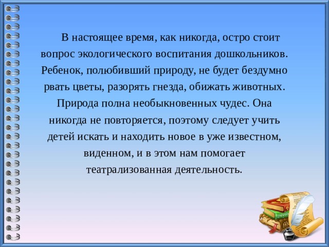 В настоящее время, как никогда, остро стоит вопрос экологического воспитания дошкольников. Ребенок, полюбивший природу, не будет бездумно рвать цветы, разорять гнезда, обижать животных. Природа полна необыкновенных чудес. Она никогда не повторяется, поэтому следует учить детей искать и находить новое в уже известном, виденном, и в этом нам помогает театрализованная деятельность.