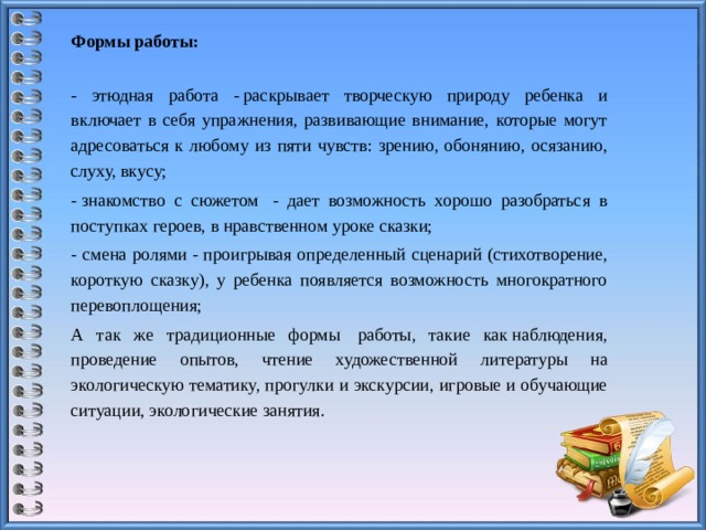 Формы работы: - этюдная работа - раскрывает творческую природу ребенка и включает в себя упражнения, развивающие внимание, которые могут адресоваться к любому из пяти чувств: зрению, обонянию, осязанию, слуху, вкусу; - знакомство с сюжетом  - дает возможность хорошо разобраться в поступках героев, в нравственном уроке сказки; - смена ролями - проигрывая определенный сценарий (стихотворение, короткую сказку), у ребенка появляется возможность многократного перевоплощения; А так же традиционные формы  работы, такие как наблюдения, проведение опытов, чтение художественной литературы на экологическую тематику, прогулки и экскурсии, игровые и обучающие ситуации, экологические занятия.