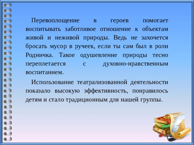 Перевоплощение в героев помогает воспитывать заботливое отношение к объектам живой и неживой природы. Ведь не захочется бросать мусор в ручеек, если ты сам был в роли Родничка. Такое одушевление природы тесно переплетается с духовно-нравственным воспитанием. Использование театрализованной деятельности показало высокую эффективность, понравилось детям и стало традиционным для нашей группы.