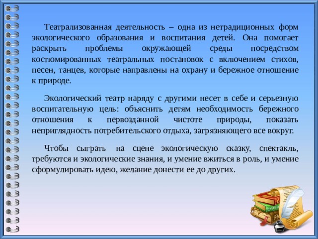 Театрализованная деятельность – одна из нетрадиционных форм экологического образования и воспитания детей. Она помогает раскрыть проблемы окружающей среды посредством костюмированных театральных постановок с включением стихов, песен, танцев, которые направлены на охрану и бережное отношение к природе. Экологический театр наряду с другими несет в себе и серьезную воспитательную цель: объяснить детям необходимость бережного отношения к первозданной чистоте природы, показать неприглядность потребительского отдыха, загрязняющего все вокруг. Чтобы сыграть  на сцене экологическую сказку, спектакль, требуются и экологические знания, и умение вжиться в роль, и умение сформулировать идею, желание донести ее до других.