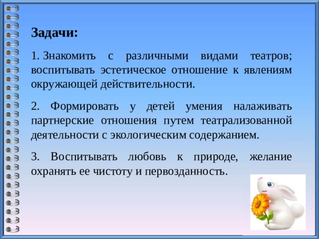 Задачи: 1. Знакомить с различными видами театров; воспитывать эстетическое отношение к явлениям окружающей действительности. 2. Формировать у детей умения налаживать партнерские отношения путем театрализованной деятельности с экологическим содержанием. 3. Воспитывать любовь к природе, желание охранять ее чистоту и первозданность. 