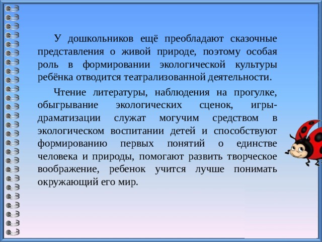 У дошкольников ещё преобладают сказочные представления о живой природе, поэтому особая роль в формировании экологической культуры ребёнка отводится театрализованной деятельности. Чтение литературы, наблюдения на прогулке, обыгрывание экологических сценок, игры-драматизации служат могучим средством в экологическом воспитании детей и способствуют формированию первых понятий о единстве человека и природы, помогают развить творческое воображение, ребенок учится лучше понимать окружающий его мир.