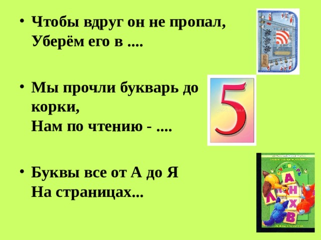 Чтобы вдруг он не пропал,  Уберём его в ....  Мы прочли букварь до корки,  Нам по чтению - ....  Буквы все от А до Я  На страницах...