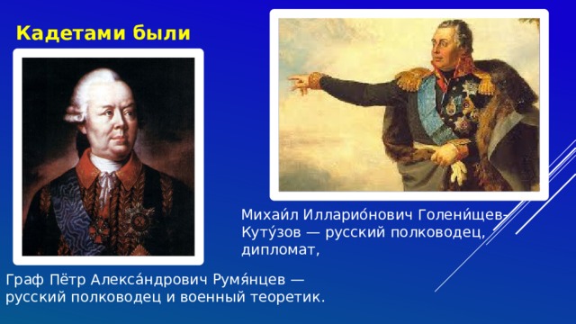 Кадетами были Михаи́л Илларио́нович Голени́щев-Куту́зов — русский полководец, дипломат, Граф Пётр Алекса́ндрович Румя́нцев — русский полководец и военный теоретик.