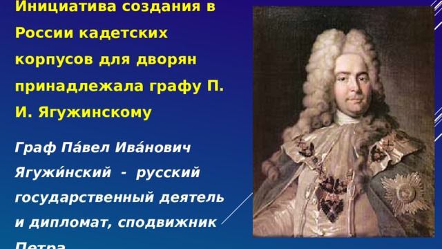 Инициатива создания в России кадетских корпусов для дворян принадлежала графу П. И. Ягужинскому Граф Па́вел Ива́нович Ягужи́нский - русский государственный деятель и дипломат, сподвижник Петра