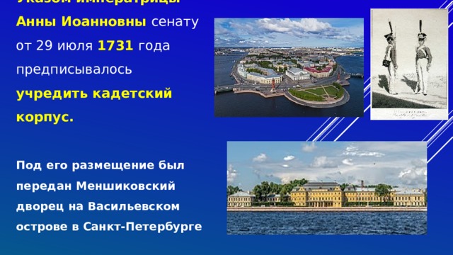 Указом императрицы Анны Иоанновны сенату от 29 июля 1731 года предписывалось учредить кадетский корпус.   Под его размещение был передан Меншиковский дворец на Васильевском острове в Санкт-Петербурге