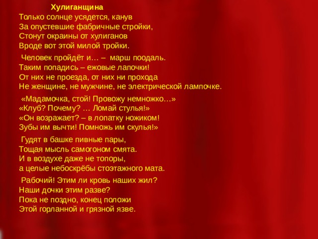 Хулиганщина Только солнце усядется, канув За опустевшие фабричные стройки, Стонут окраины от хулиганов Вроде вот этой милой тройки.   Человек пройдёт и… – марш поодаль. Таким попадись – ежовые лапочки! От них не проезда, от них ни прохода Не женщине, не мужчине, не электрической лампочке.   «Мадамочка, стой! Провожу немножко…» «Клуб? Почему? … Ломай стулья!» «Он возражает? – в лопатку ножиком! Зубы им вычти! Помножь им скулья!»   Гудят в башке пивные пары, Тощая мысль самогоном смята. И в воздухе даже не топоры, а целые небоскрёбы стоэтажного мата.   Рабочий! Этим ли кровь наших жил? Наши дочки этим разве? Пока не поздно, конец положи Этой горланной и грязной язве.