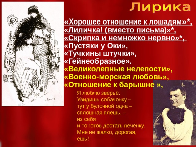 « Хорошее отношение к лошадям »*, «Лиличка! (вместо письма)»*, «Скрипка и немножко нервно»*, «Пустяки у Оки», «Тучкины штучки», «Гейнеобразное». «Великолепные нелепости», «Военно-морская любовь», «Отношение к барышне », Я люблю зверьё. Увидишь собачонку – тут у булочной одна – сплошная плешь, – из себя и то готов достать печенку. Мне не жалко, дорогая, ешь!