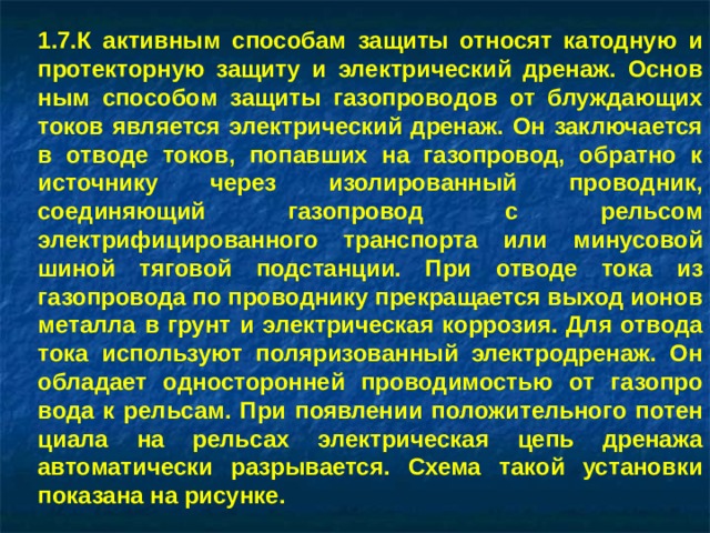 7.К активным способам защиты относят катодную и протекторную защиту и электрический дренаж. Основ­ным способом защиты газопроводов от блуждающих то­ков является электрический дренаж. Он заключается в отводе токов, попавших на газопровод, обратно к источнику через изолированный проводник, соединяющий га­зопровод с рельсом электрифицированного транспорта или минусовой шиной тяговой подстанции. При отводе тока из газопровода по проводнику прекращается выход ионов металла в грунт и электрическая коррозия. Для от­вода тока используют поляризованный электродренаж. Он обладает односторонней проводимостью от газопро­вода к рельсам. При появлении положительного потен­циала на рельсах электрическая цепь дренажа автомати­чески разрывается. Схема такой установки показана на рисунке.