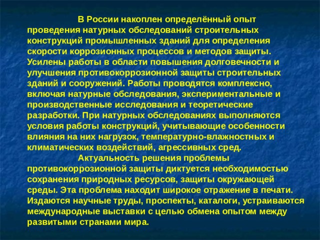 В России накоплен определённый опыт проведения натурных обследований строительных конструкций промышленных зданий для определения скорости коррозионных процессов и методов защиты. Усилены работы в области повышения долговечности и улучшения противокоррозионной защиты строительных зданий и сооружений. Работы проводятся комплексно, включая натурные обследования, экспериментальные и производственные исследования и теоретические разработки. При натурных обследованиях выполняются условия работы конструкций, учитывающие особенности влияния на них нагрузок, температурно-влажностных и климатических воздействий, агрессивных сред.  Актуальность решения проблемы противокоррозионной защиты диктуется необходимостью сохранения природных ресурсов, защиты окружающей среды. Эта проблема находит широкое отражение в печати. Издаются научные труды, проспекты, каталоги, устраиваются международные выставки с целью обмена опытом между развитыми странами мира.