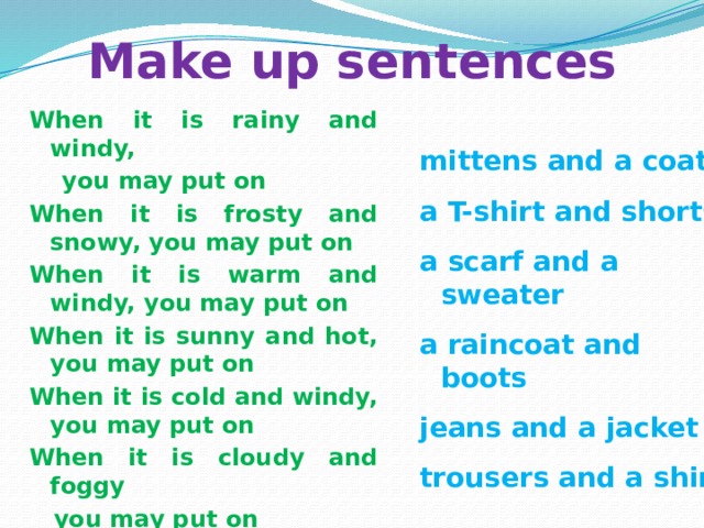 Make up sentences When it is rainy and windy,  you may put on When it is frosty and snowy, you may put on When it is warm and windy, you may put on When it is sunny and hot, you may put on When it is cold and windy, you may put on When it is cloudy and foggy  you may put on mittens and a coat a T-shirt and shorts a scarf and a sweater a raincoat and boots jeans and a jacket trousers and a shirt