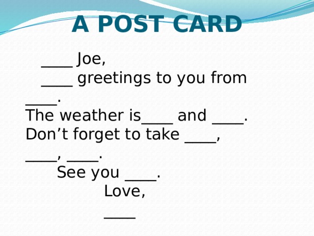 A POST CARD   ____ Joe, ____ greetings to you from ____.  The weather is____ and ____.  Don’t forget to take ____, ____, ____.  See you ____.     Love,       ____