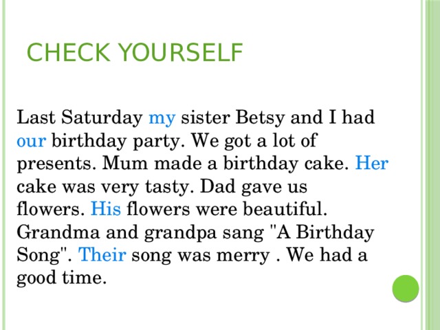 Check yourself  Last Saturday my sister Betsy and I had our birthday party. We got a lot of presents. Mum made a birthday cake. Her cake was very tasty. Dad gave us flowers.  His flowers were beautiful. Grandma and grandpa sang 