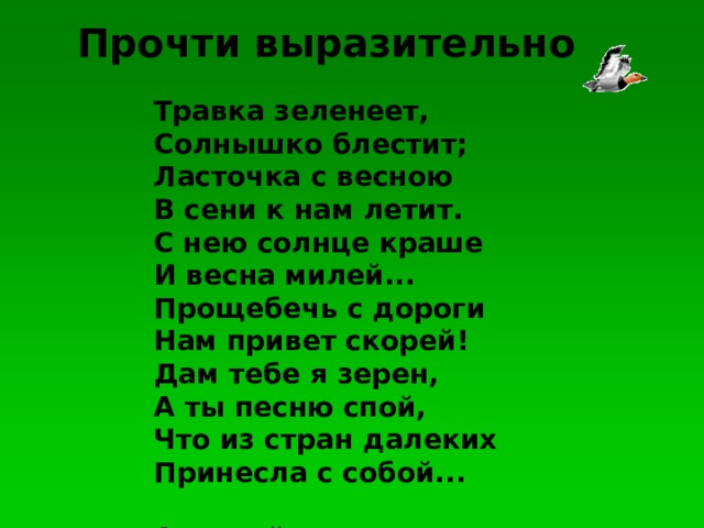 Прочти выразительно Травка зеленеет,Солнышко блестит;Ласточка с весноюВ сени к нам летит.С нею солнце крашеИ весна милей...Прощебечь с дорогиНам привет скорей!Дам тебе я зерен,А ты песню спой,Что из стран далекихПринесла с собой...   Алексей Плещеев Травка зеленеет, Солнышко блестит; Ласточка с весною В сени к нам летит. С нею солнце краше И весна милей... Прощебечь с дороги Нам привет скорей! Дам тебе я зерен, А ты песню спой, Что из стран далеких Принесла с собой...   Алексей Плещеев