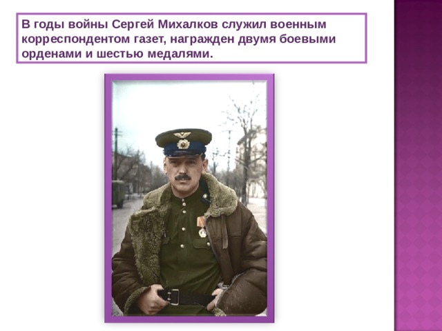 В годы войны Сергей Михалков служил военным корреспондентом газет, награжден двумя боевыми орденами и шестью медалями.