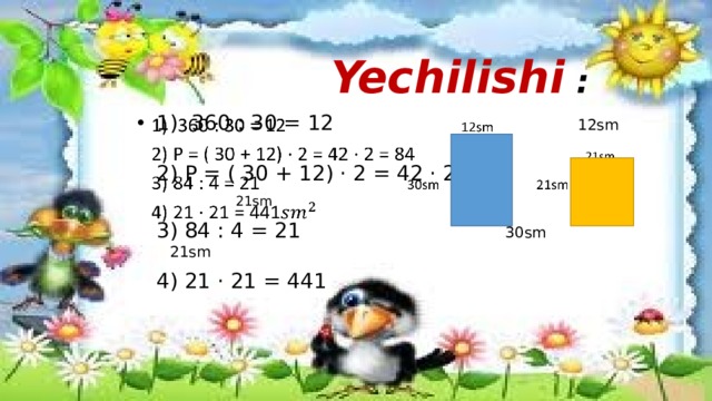 Yechilishi :  1) 360 : 30 = 12 12sm    2) P = ( 30 + 12) · 2 = 42 · 2 = 84 21sm  3) 84 : 4 = 21 30sm 21sm  4) 21 · 21 = 441