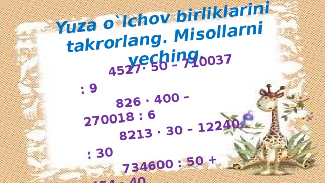 Yuza o`lchov birliklarini takrorlang. Misollarni yeching.   4527· 50 – 710037 : 9  826 · 400 – 270018 : 6  8213 · 30 – 12240 : 30  734600 : 50 + 454 · 40  234521 – 216 · 1000  354000 : 200 · 6