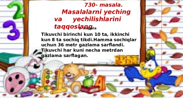 730- masala.   Masalalarni yeching va yechilishlarini taqqoslang  1- masala Tikuvchi birinchi kun 10 ta, ikkinchi kun 8 ta sochiq tikdi.Hamma sochiqlar uchun 36 metr gazlama sarflandi. Tikuvchi har kuni necha metrdan gazlama sarflagan.