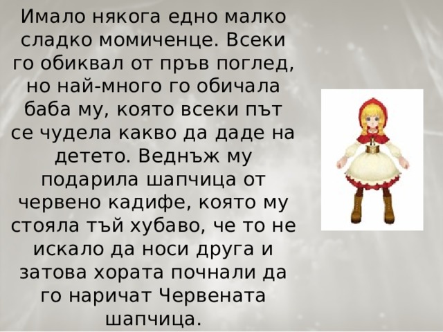 Имало някога едно малко сладко момиченце. Всеки го обиквал от пръв поглед, но най-много го обичала баба му, която всеки път се чудела какво да даде на детето. Веднъж му подарила шапчица от червено кадифе, която му стояла тъй хубаво, че то не искало да носи друга и затова хората почнали да го наричат Червената шапчица.