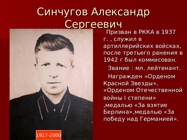 Синчугов Александр Сергеевич  Призван в РККА в 1937 г. , служил в артиллерийских войсках, после третьего ранения в 1942 г был коммисован.  Звание : мл. лейтенант.  Награжден «Орденом Красной Звезды», «Орденом Отечественной войны I степени»  ,медалью «За взятие Берлина»,медалью «За победу над Германией». 1917-2000