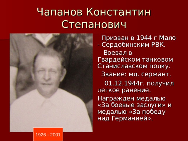 Чапанов Константин Степанович  Призван в 1944 г Мало - Сердобинским РВК.  Воевал в Гвардейском танковом Станиславском полку.  Звание: мл. сержант.  01.12.1944г. получил легкое ранение. Награжден медалью «За боевые заслуги» и медалью «За победу над Германией». 1926 - 2001