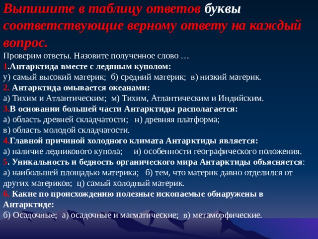 Выпишите в таблицу ответов буквы соответствующие верному ответу на каждый вопрос.    Проверим ответы. Назовите полученное слово …    1 .Антарктида вместе с ледяным куполом:   у) самый высокий материк;  б) средний материк; в) низкий материк.   2. Антарктида омывается океанами:   а) Тихим и Атлантическим;  м) Тихим, Атлантическим и Индийским.   3. В основании большей части Антарктиды располагается:   а) область древней складчатости;  н) древняя платформа;  в) область молодой складчатости.   4. Главной причиной холодного климата Антарктиды является:   а) наличие ледникового купола;  и) особенности географического положения.   5 . Уникальность и бедность органического мира Антарктиды объясняется :   а) наибольшей площадью материка;  б) тем, что материк давно отделился от других материков;  ц) самый холодный материк.   6. Какие по происхождению полезные ископаемые обнаружены в Антарктиде:   б) Осадочные;  а) осадочные и магматические;  в) метаморфические. 