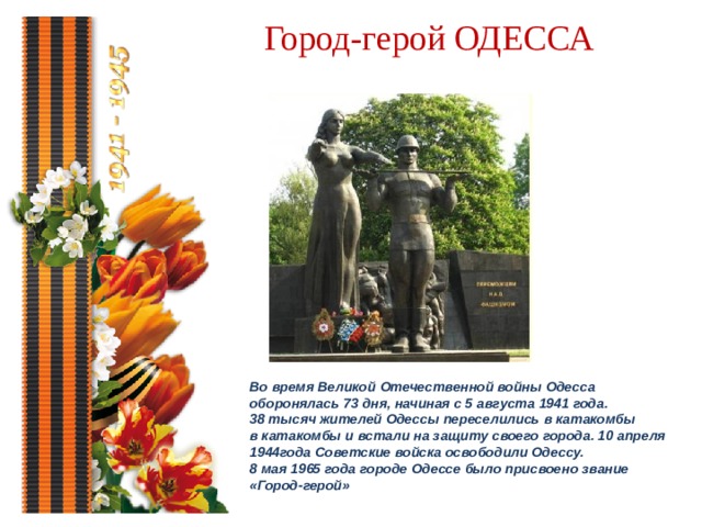 Город-герой ОДЕССА Во время Великой Отечественной войны Одесса оборонялась 73 дня, начиная с 5 августа 1941 года. 38 тысяч жителей Одессы переселились в катакомбы в катакомбы и встали на защиту своего города. 10 апреля 1944года Советские войска освободили Одессу. 8 мая 1965 года городе Одессе было присвоено звание «Город-герой»