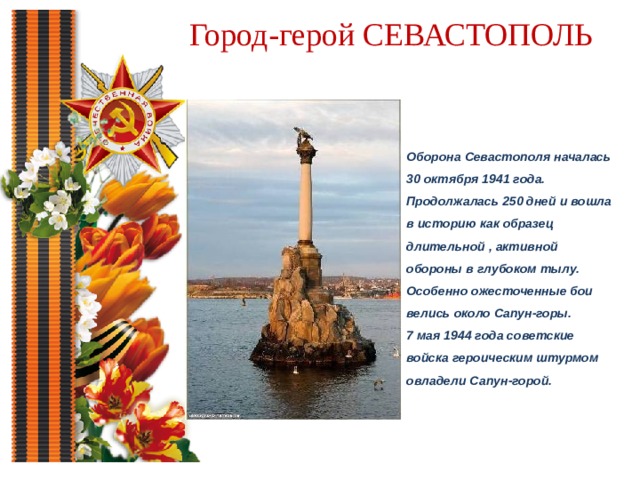 Город-герой СЕВАСТОПОЛЬ Оборона Севастополя началась 30 октября 1941 года. Продолжалась 250 дней и вошла в историю как образец длительной , активной обороны в глубоком тылу. Особенно ожесточенные бои велись около Сапун-горы. 7 мая 1944 года советские войска героическим штурмом овладели Сапун-горой.