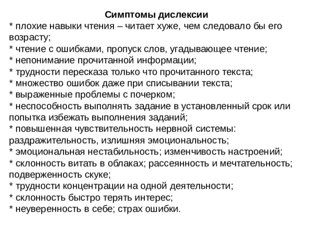 Симптомы дислексии * плохие навыки чтения – читает хуже, чем следовало бы его возрасту; * чтение с ошибками, пропуск слов, угадывающее чтение; * непонимание прочитанной информации; * трудности пересказа только что прочитанного текста; * множество ошибок даже при списывании текста; * выраженные проблемы с почерком; * неспособность выполнять задание в установленный срок или попытка избежать выполнения заданий; * повышенная чувствительность нервной системы: раздражительность, излишняя эмоциональность; * эмоциональная нестабильность; изменчивость настроений; * склонность витать в облаках; рассеянность и мечтательность; подверженность скуке; * трудности концентрации на одной деятельности; * склонность быстро терять интерес; * неуверенность в себе; страх ошибки.