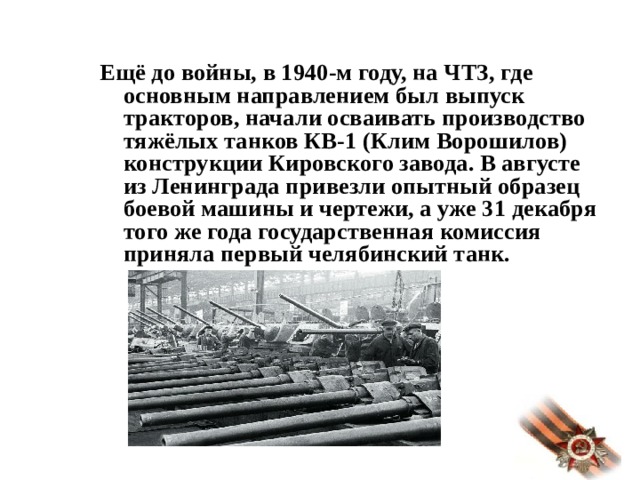 Ещё до войны, в 1940-м году, на ЧТЗ, где основным направлением был выпуск тракторов, начали осваивать производство тяжёлых танков КВ-1 (Клим Ворошилов) конструкции Кировского завода. В августе из Ленинграда привезли опытный образец боевой машины и чертежи, а уже 31 декабря того же года государственная комиссия приняла первый челябинский танк.