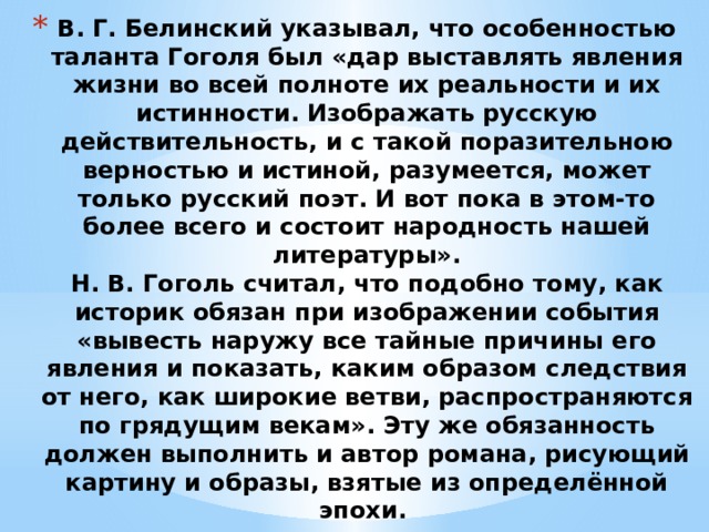 В. Г. Белинский указывал, что особенностью таланта Гоголя был «дар выставлять явления жизни во всей полноте их реальности и их истинности. Изображать русскую действительность, и с такой поразительною верностью и истиной, разумеется, может только русский поэт. И вот пока в этом-то более всего и состоит народность нашей литературы».  Н. В. Гоголь считал, что подобно тому, как историк обязан при изображении события «вывесть наружу все тайные причины его явления и показать, каким образом следствия от него, как широкие ветви, распространяются по грядущим векам». Эту же обязанность должен выполнить и автор романа, рисующий картину и образы, взятые из определённой эпохи.